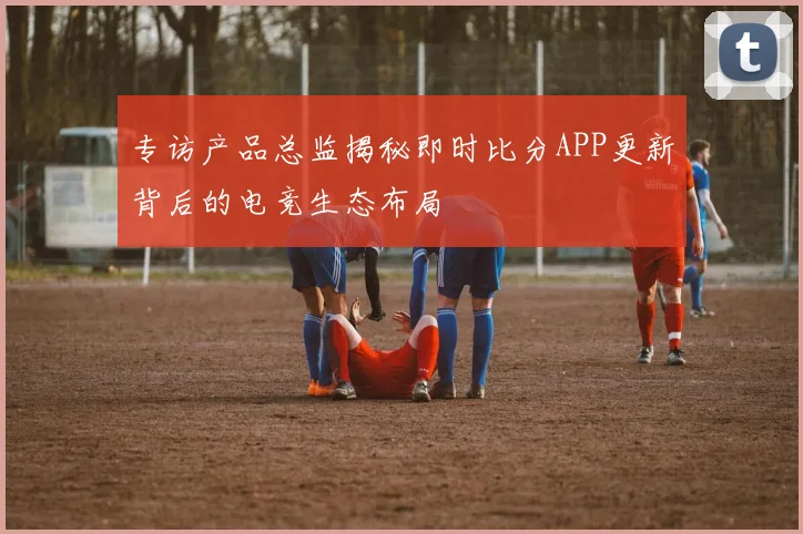 专访产品总监揭秘即时比分APP更新背后的电竞生态布局