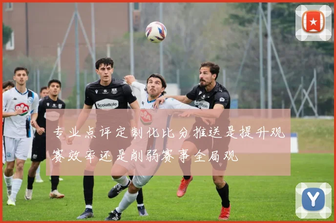 专业点评定制化比分推送是提升观赛效率还是削弱赛事全局观