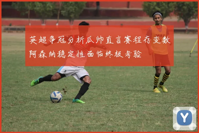 英超争冠分析瓜帅直言赛程存变数阿森纳稳定性面临终极考验